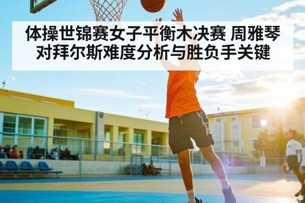 体操世锦赛女子平衡木决赛 周雅琴对拜尔斯难度分析与胜负手关键