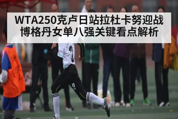 WTA250克卢日站拉杜卡努迎战博格丹女单八强关键看点解析